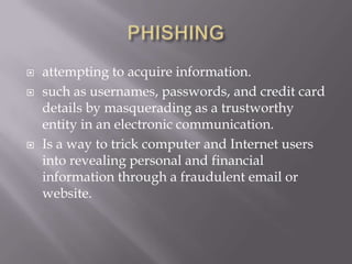   attempting to acquire information.
   such as usernames, passwords, and credit card
    details by masquerading as a trustworthy
    entity in an electronic communication.
   Is a way to trick computer and Internet users
    into revealing personal and financial
    information through a fraudulent email or
    website.
 