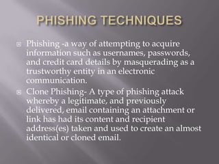    Phishing -a way of attempting to acquire
    information such as usernames, passwords,
    and credit card details by masquerading as a
    trustworthy entity in an electronic
    communication.
   Clone Phishing- A type of phishing attack
    whereby a legitimate, and previously
    delivered, email containing an attachment or
    link has had its content and recipient
    address(es) taken and used to create an almost
    identical or cloned email.
 