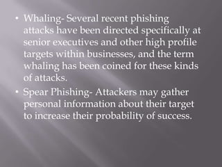 • Whaling- Several recent phishing
  attacks have been directed specifically at
  senior executives and other high profile
  targets within businesses, and the term
  whaling has been coined for these kinds
  of attacks.
• Spear Phishing- Attackers may gather
  personal information about their target
  to increase their probability of success.
 