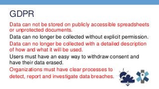 GDPR
Data can not be stored on publicly accessible spreadsheets
or unprotected documents.
Data can no longer be collected without explicit permission.
Data can no longer be collected with a detailed description
of how and what it will be used.
Users must have an easy way to withdraw consent and
have their data erased.
Organizations must have clear processes to
detect, report and investigate data breaches.
 