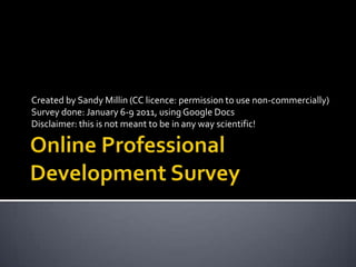 Online Professional Development Survey Created by Sandy Millin (CC licence: permission to use non-commercially) Survey done: January 6-9 2011, using Google Docs Disclaimer: this is not meant to be in any way scientific! 