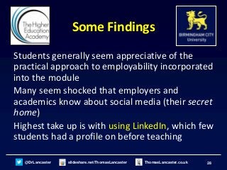 28@DrLancaster slideshare.net/ThomasLancaster ThomasLancaster.co.uk
Some Findings
Students generally seem appreciative of the
practical approach to employability incorporated
into the module
Many seem shocked that employers and
academics know about social media (their secret
home)
Highest take up is with using LinkedIn, which few
students had a profile on before teaching
 