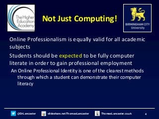 4@DrLancaster slideshare.net/ThomasLancaster ThomasLancaster.co.uk
Not Just Computing!
Online Professionalism is equally valid for all academic
subjects
Students should be expected to be fully computer
literate in order to gain professional employment
An Online Professional Identity is one of the clearest methods
through which a student can demonstrate their computer
literacy
 