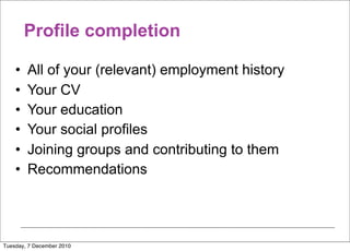 Profile completion

    •   All of your (relevant) employment history
    •   Your CV
    •   Your education
    •   Your social profiles
    •   Joining groups and contributing to them
    •   Recommendations




Tuesday, 7 December 2010
 