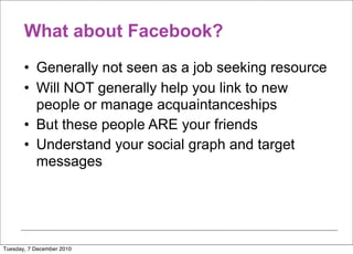 What about Facebook?
       • Generally not seen as a job seeking resource
       • Will NOT generally help you link to new
         people or manage acquaintanceships
       • But these people ARE your friends
       • Understand your social graph and target
         messages




Tuesday, 7 December 2010
 