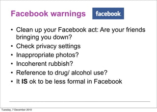 Facebook warnings
       • Clean up your Facebook act: Are your friends
         bringing you down?
       • Check privacy settings
       • Inappropriate photos?
       • Incoherent rubbish?
       • Reference to drug/ alcohol use?
       • It IS ok to be less formal in Facebook



Tuesday, 7 December 2010
 
