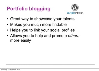 Portfolio blogging
       •   Great way to showcase your talents
       •   Makes you much more findable
       •   Helps you to link your social profiles
       •   Allows you to help and promote others
           more easily




Tuesday, 7 December 2010
 