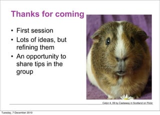 Thanks for coming
       • First session
       • Lots of ideas, but
         refining them
       • An opportunity to
         share tips in the
         group



                              Celyn 4, 09 by Castaway in Scotland on Flickr


Tuesday, 7 December 2010
 