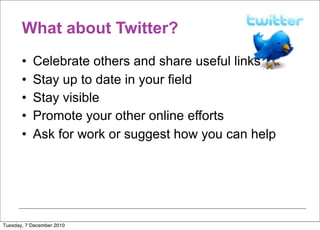 What about Twitter?
       •   Celebrate others and share useful links
       •   Stay up to date in your field
       •   Stay visible
       •   Promote your other online efforts
       •   Ask for work or suggest how you can help




Tuesday, 7 December 2010
 