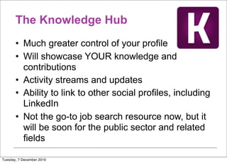 The Knowledge Hub
       • Much greater control of your profile
       • Will showcase YOUR knowledge and
         contributions
       • Activity streams and updates
       • Ability to link to other social profiles, including
         LinkedIn
       • Not the go-to job search resource now, but it
         will be soon for the public sector and related
         fields

Tuesday, 7 December 2010
 
