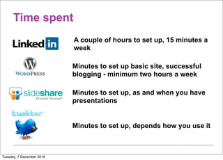Time spent
                           A couple of hours to set up, 15 minutes a
                           week

                           Minutes to set up basic site, successful
                           blogging - minimum two hours a week

                           Minutes to set up, as and when you have
                           presentations


                           Minutes to set up, depends how you use it



Tuesday, 7 December 2010
 