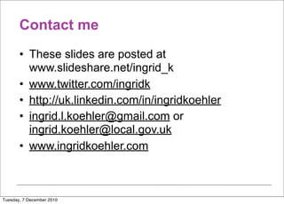 Contact me
       • These slides are posted at
         www.slideshare.net/ingrid_k
       • www.twitter.com/ingridk
       • http://uk.linkedin.com/in/ingridkoehler
       • ingrid.l.koehler@gmail.com or
         ingrid.koehler@local.gov.uk
       • www.ingridkoehler.com



Tuesday, 7 December 2010
 