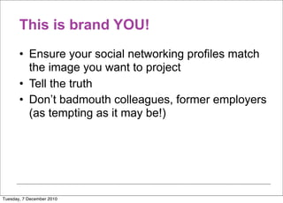 This is brand YOU!
       • Ensure your social networking profiles match
         the image you want to project
       • Tell the truth
       • Don’t badmouth colleagues, former employers
         (as tempting as it may be!)




Tuesday, 7 December 2010
 