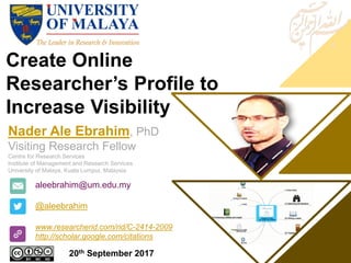 Create Online
Researcher’s Profile to
Increase Visibility
aleebrahim@um.edu.my
@aleebrahim
www.researcherid.com/rid/C-2414-2009
http://scholar.google.com/citations
Nader Ale Ebrahim, PhD
Visiting Research Fellow
Centre for Research Services
Institute of Management and Research Services
University of Malaya, Kuala Lumpur, Malaysia
20th September 2017
 