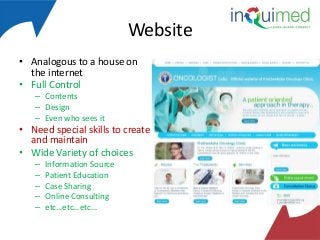 Website
• Analogous to a house on
the internet
• Full Control
– Contents
– Design
– Even who sees it

• Need special skills to create
and maintain
• Wide Variety of choices
–
–
–
–
–

Information Source
Patient Education
Case Sharing
Online Consulting
etc…etc…etc…

 