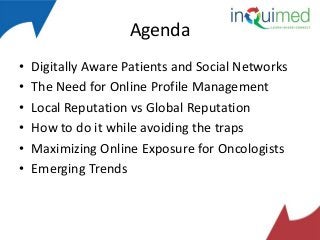 Agenda
•
•
•
•
•
•

Digitally Aware Patients and Social Networks
The Need for Online Profile Management
Local Reputation vs Global Reputation
How to do it while avoiding the traps
Maximizing Online Exposure for Oncologists
Emerging Trends

 