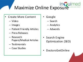 Maximize Online Exposure
• Create More Content
–
–
–
–
–

Video
Images
Patient Friendly Articles
Press Releases
Research
Papers/Medical Articles
– Testimonials
– Case Studies

• Google
– Search
– Analytics
– Adwords

• Search Engine
Optimization (SEO)
• DoctorsGetOnline

 
