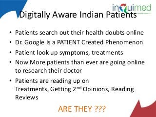 Digitally Aware Indian Patients
•
•
•
•

Patients search out their health doubts online
Dr. Google Is a PATIENT Created Phenomenon
Patient look up symptoms, treatments
Now More patients than ever are going online
to research their doctor
• Patients are reading up on
Treatments, Getting 2nd Opinions, Reading
Reviews

ARE THEY ???

 