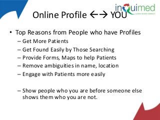 Online Profile  YOU
• Top Reasons from People who have Profiles
– Get More Patients
– Get Found Easily by Those Searching
– Provide Forms, Maps to help Patients
– Remove ambiguities in name, location
– Engage with Patients more easily
– Show people who you are before someone else
shows them who you are not.

 