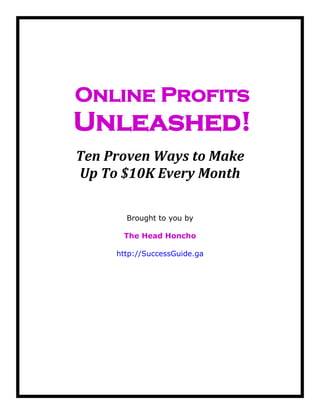 Online Profits
Unleashed!
Ten Proven Ways to Make
Up To $10K Every Month
Brought to you by
The Head Honcho
http://SuccessGuide.ga
 