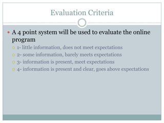 Evaluation Criteria

 A 4 point system will be used to evaluate the online
 program
    1- little information, does not meet expectations
    2- some information, barely meets expectations
    3- information is present, meet expectations
    4- information is present and clear, goes above expectations
 