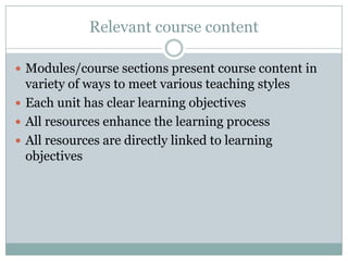 Relevant course content

 Modules/course sections present course content in
  variety of ways to meet various teaching styles
 Each unit has clear learning objectives
 All resources enhance the learning process
 All resources are directly linked to learning
  objectives
 