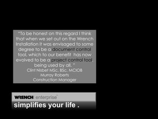  “To be honest on this regard I think that when we set out on the Wrench Installation it was envisaged to some degree to be a document control tool, which to our benefit  has now evolved to be a project control tool, being used by all. ”Clint Nisbet MSc, BSc, MCIOBMurray Roberts Construction Managersimplifies your life .