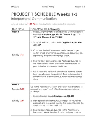 ENGL 313 Business Writing Page 1 of 2
PROJECT 1 SCHEDULE Weeks 1-3
Interpersonal Communication
All work is due by 11:59 PM on the day/date indicated in this schedule.
Due Date Complete the Following
Week 1
Sunday 1/13
1. Read: Assignment Sheet and Business Communication
Essentials Chapter 4, pp. 87-106, Chapter 7, pp. 172-
179, and Chapter 8, pp. 192-202
2. Study: slidedocs 1, 2, and 3 and Appendix A, pp. 426-
432, 437
3. Compose the business correspondence package
(letter, email, and memo report) in one document file,
separating the parts with a page break.
4. Peer Review: Correspondence Package Due. Go to
the Peer Review Forum and follow the directions to
post a draft of your correspondence.
5. Go to Tools and Resources and decide from the options
how you will create the podcast. Do a test recording. If
you encounter a technical issue, follow troubleshooting
steps.
Week 2
Tuesday 1/15
Go to the Peer Review Forum and follow the directions to
respond to a peer’s draft of business correspondence
package.
Sunday 1/20
1. Read: slidedoc 4 and Chapter 6, pp. 150-157
2. Pick a presentation style/rule/concept for your audio
podcast and research it to write the script. Practice the
script and record your podcast.
3. Peer Review: Podcast Due. Go to the Peer Review
Forum and follow the directions to post your podcast.
 