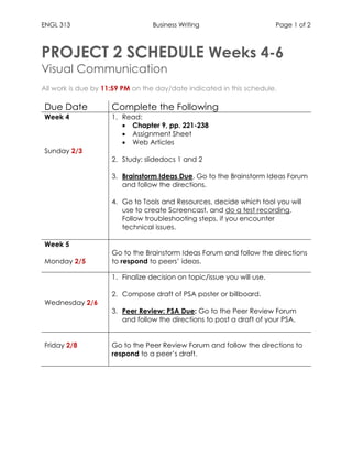 ENGL 313 Business Writing Page 1 of 2
PROJECT 2 SCHEDULE Weeks 4-6
Visual Communication
All work is due by 11:59 PM on the day/date indicated in this schedule.
Due Date Complete the Following
Week 4
Sunday 2/3
1. Read:
• Chapter 9, pp. 221-238
• Assignment Sheet
• Web Articles
2. Study: slidedocs 1 and 2
3. Brainstorm Ideas Due. Go to the Brainstorm Ideas Forum
and follow the directions.
4. Go to Tools and Resources, decide which tool you will
use to create Screencast, and do a test recording.
Follow troubleshooting steps, if you encounter
technical issues.
Week 5
Monday 2/5
Go to the Brainstorm Ideas Forum and follow the directions
to respond to peers’ ideas.
Wednesday 2/6
1. Finalize decision on topic/issue you will use.
2. Compose draft of PSA poster or billboard.
3. Peer Review: PSA Due: Go to the Peer Review Forum
and follow the directions to post a draft of your PSA.
Friday 2/8 Go to the Peer Review Forum and follow the directions to
respond to a peer’s draft.
 