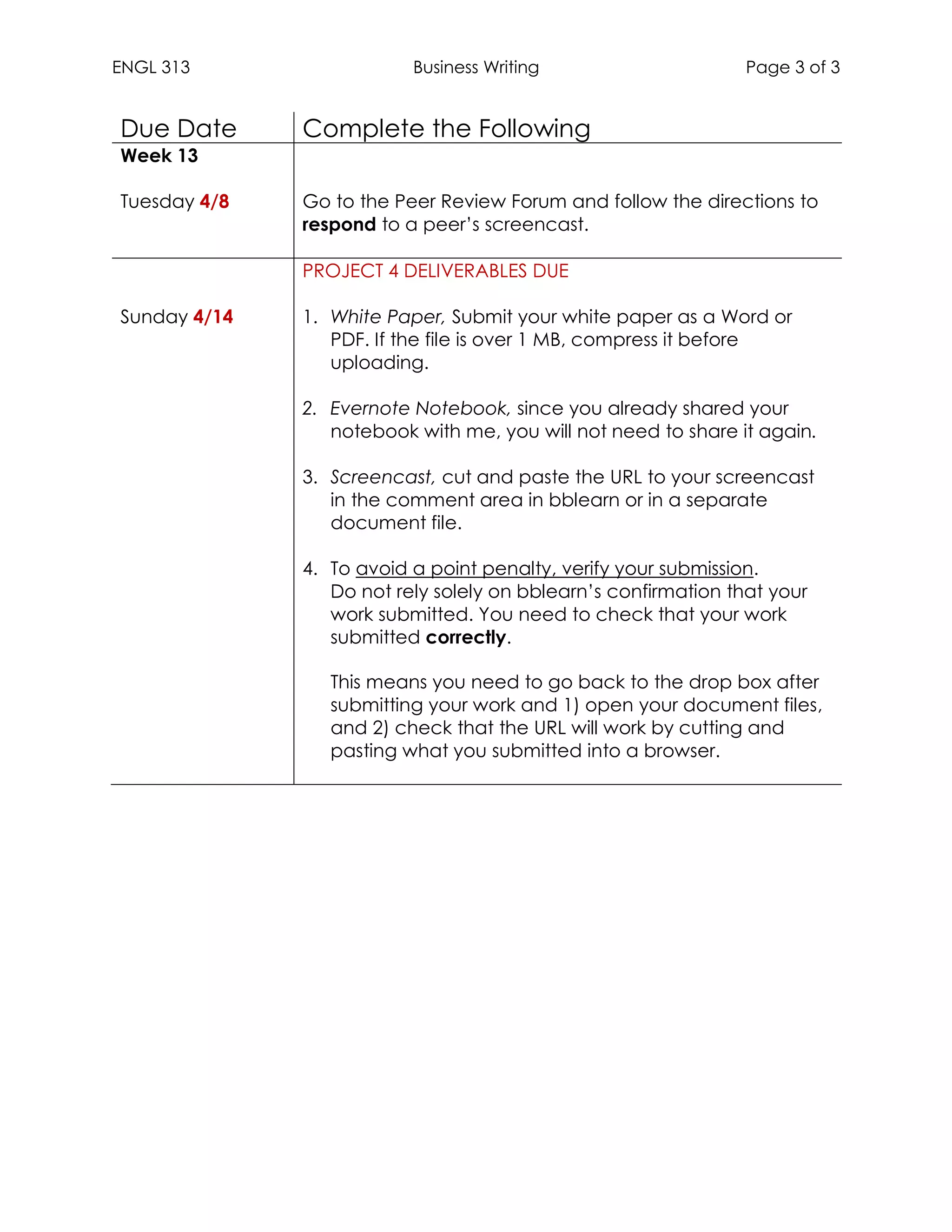 ENGL 313 Business Writing Page 3 of 3
Due Date Complete the Following
Week 13
Tuesday 4/8 Go to the Peer Review Forum and follow the directions to
respond to a peer’s screencast.
Sunday 4/14
PROJECT 4 DELIVERABLES DUE
1. White Paper, Submit your white paper as a Word or
PDF. If the file is over 1 MB, compress it before
uploading.
2. Evernote Notebook, since you already shared your
notebook with me, you will not need to share it again.
3. Screencast, cut and paste the URL to your screencast
in the comment area in bblearn or in a separate
document file.
4. To avoid a point penalty, verify your submission.
Do not rely solely on bblearn’s confirmation that your
work submitted. You need to check that your work
submitted correctly.
This means you need to go back to the drop box after
submitting your work and 1) open your document files,
and 2) check that the URL will work by cutting and
pasting what you submitted into a browser.
 