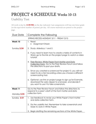 ENGL 317 Technical Writing Page 1 of 2
PROJECT 4 SCHEDULE Weeks 10-13
Usability Test
All work is due by 11:59 PM on the day indicated. Late assignments will lose one letter grade
(or the equivalent number of points) per day. All course materials are posted to the project
page.
Due Date Complete the Following
SPRING RECESS MONDAY 3/11 - FRIDAY 3/15
Week 10
Sunday 3/24
1. Read
• Assignment Sheet.
2. Study: slidedocs 1 and 2.
3. If you need to learn how to create a table of contents in
Word, go to the link on the project page to watch a video
tutorial.
4. Peer Review: White Paper Front Matter and Data
Collection Form. Go to the Peer Review Forum and follow
the directions to post your drafts.
5. Since you created a screencast for project 3, you will not
need to do a test recording unless you choose a different
screencasting tool.
6. Optional: use link on project page to sign up for Evernote,
download the web clipper to a browser, and decide if
you want to use it to take screenshots.
Week 11
Monday 3/25
Go to the Peer Review Forum and follow the directions to
respond to a peer’s draft of the front matter and data
collection form.
Sunday 3/31 1. Use feedback to revise your White Paper’s front matter
and data collection form.
2. Do the usability test. Remember to take screenshots and
resize to work in White Paper.
3. Begin drafting the remaining sections of the White Paper.
 