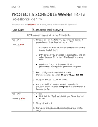 ENGL 313 Business Writing Page 1 of 2
PROJECT 5 SCHEDULE Weeks 14-15
Professional Identity
All work is due by 11:59 PM on the day/date indicated in this schedule.
Due Date Complete the Following
NOTE: no peer reviews will be due for project 5.
Week 14
Sunday 4/21
1. Choose one of the following options and decide if
you will need to write a resume or a CV:
• Internship. Find an advertisement for an internship
in your field of study.
• Entry-Level. If you are close to graduation, find an
advertisement for an entry-level position in your
field.
• Graduate Program. If you are close to
graduation, investigate a graduate program.
2. Read: Assignment Sheet and Business
Communication Essentials Chapter 13, pp. 362-385
3. Study: slidedocs 1a, OR 1b, and 2.
4. Analyze position announcement or graduate
program and compose a targeted Cover Letter and
Resume or CV.
Week 15
Monday 4/22
1. Read:
• Web Article: “Tip Sheet: Building a Great Student
Profile.”
2. Study: slidedoc 3.
3. Signup for LinkedIn and begin building your profile
page.
 