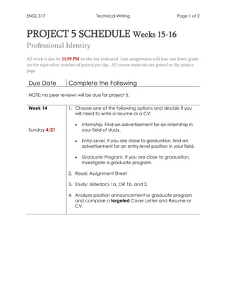 ENGL 317 Technical Writing Page 1 of 2
PROJECT 5 SCHEDULE Weeks 15-16
Professional Identity
All work is due by 11:59 PM on the day indicated. Late assignments will lose one letter grade
(or the equivalent number of points) per day. All course materials are posted to the project
page.
Due Date Complete the Following
NOTE: no peer reviews will be due for project 5.
Week 14
Sunday 4/21
1. Choose one of the following options and decide if you
will need to write a resume or a CV:
• Internship. Find an advertisement for an internship in
your field of study.
• Entry-Level. If you are close to graduation, find an
advertisement for an entry-level position in your field.
• Graduate Program. If you are close to graduation,
investigate a graduate program.
2. Read: Assignment Sheet
3. Study: slidedocs 1a, OR 1b, and 2.
4. Analyze position announcement or graduate program
and compose a targeted Cover Letter and Resume or
CV.
 