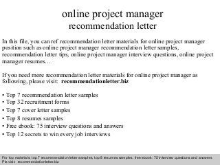 Interview questions and answers – free download/ pdf and ppt file
online project manager
recommendation letter
In this file, you can ref recommendation letter materials for online project manager
position such as online project manager recommendation letter samples,
recommendation letter tips, online project manager interview questions, online project
manager resumes…
If you need more recommendation letter materials for online project manager as
following, please visit: recommendationletter.biz
• Top 7 recommendation letter samples
• Top 32 recruitment forms
• Top 7 cover letter samples
• Top 8 resumes samples
• Free ebook: 75 interview questions and answers
• Top 12 secrets to win every job interviews
For top materials: top 7 recommendation letter samples, top 8 resumes samples, free ebook: 75 interview questions and answers
Pls visit: recommendationletter.biz
 