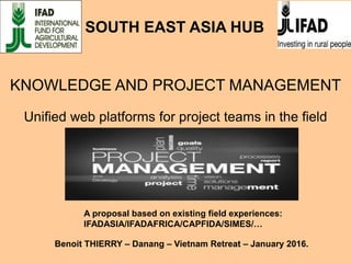 KNOWLEDGE AND PROJECT MANAGEMENT
Unified web platforms for project teams in the field
A proposal based on existing field experiences:
IFADASIA/IFADAFRICA/CAPFIDA/SIMES/…
Benoit THIERRY – Danang – Vietnam Retreat – January 2016.
SOUTH EAST ASIA HUB
 