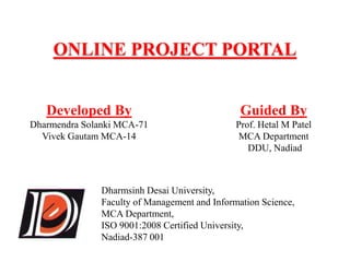 ONLINE PROJECT PORTAL 
Developed By 
Dharmendra Solanki MCA-71 
Vivek Gautam MCA-14 
Guided By 
Prof. Hetal M Patel 
MCA Department 
DDU, Nadiad 
Dharmsinh Desai University, 
Faculty of Management and Information Science, 
MCA Department, 
ISO 9001:2008 Certified University, 
Nadiad-387 001 
 
