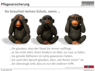 Pflegeversicherung
Sie brauchen keinen Schutz, wenn …

…Sie glauben, dass der Staat Sie immer auffängt.
…es Sie nicht stört, Ihren Kindern im Alter zur Last zu fallen.
…Sie gerade Millionen im Lotto gewonnen haben.
…Sie auch den Spruch glauben, dass „die Rente sicher“ ist.
…Sie überzeugt sind, dass es nur die anderen trifft.
Quelle: Focus Money 32/2010
© Claudia Möller 2013

www.finesurance.de

 