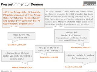 Pressestimmen zur Demenz
»30 % der Antragssteller für häusliche
Pflegeleistungen und 57 % der Antragssteller für stationäre Pflegeleistungen
sind aufgrund von Demenz in ihrer Alltagskompetenz eingeschränkt.«

»Jede zweite Frau
wird dement.«

2012 sind bereits 1,2 Mio. Menschen in Deutschland
an Demenz erkrankt. Bis 2030 erwartet das Statistische Bundesamt einen Anstieg um 50 % auf ca. 1,8
Mio. Demenzerkrankte. Prominente Beispiele wie Rudi
Assauer oder Margaret Thatcher haben diese Krankheit stärker im öffentlichen Bewusstsein verankert.

»Leitartikel:
Danke, Rudi Assauer!
In einigen Jahren betrifft diese Krankheit
mehr als zwei Millionen Bürger.«

Spiegel Online, 31.01.2012

»Margaret Thatcher
leidet unter Demenz.«
»Demenz kann jährliche
Kosten von mehr als 40.000 €
verursachen.«

Badische Zeitung, 08.02.2012
© Claudia Möller 2013

Spiegel Online, 24.08.2008

Badische Zeitung, 08.02.2012

»Assauer und die Schrecken
des Vergessens.«

Cicero Online, 05.02.2012
www.finesurance.de

 