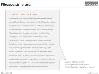 Pflegeversicherung
Endlich spricht die Politik Klartext:
»Die Pflegeversicherung ist von Beginn als Teilkaskoversicherung
angelegt. Das heißt, dass ein erheblicher Teil der Pflegeaufwendungen
aus eigener Tasche bezahlt werden muss. Deshalb ist es sinnvoll, so
frühzeitig wie möglich damit anzufangen, private Vorsorge für den
Pflegefall zu treffen. Hierzu kommt, dass der Anteil der Pflege-

bedürftigen in den nächsten Jahren deutlich steigen wird.
Das belastet die soziale Pflegeversicherung. Je mehr Menschen
deshalb eine private Pflegezusatzversicherung abschließen, die sicher
vor staatlichem Zugriff ist und die über die Jahre hinweg Kapital
aufbaut, umso besser. Und damit das leichter fällt und ein Anreiz
gesetzt wird, wollen wir das aus Steuermitteln fördern. Dabei müssen
wir dafür sorgen, dass auch Geringverdiener eine solche Versicherung
abschließen können, die für den Fall, dass Pflegebedürftigkeit eintritt,
ergänzend zur sozialen Pflegeversicherung Geld ausbezahlt.»

© Claudia Möller 2013

Quelle: Interview mit
Bundesgesundheitsminister
Daniel Bahr für „Wohlfahrt Intern“
www.finesurance.de

 
