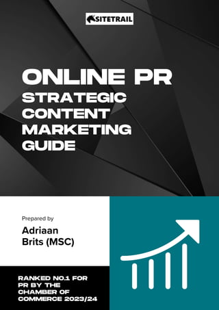 ONLINE PR
STRATEGIC
CONTENT
MARKETING
GUIDE
Prepared by
Adriaan
Brits (MSC)
RANKED NO.1 FOR
PR BY THE
CHAMBER OF
COMMERCE 2023/24
 