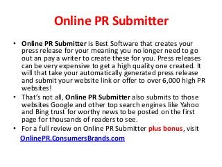 Online PR Submitter
• Online PR Submitter is Best Software that creates your
press release for your meaning you no longer need to go
out an pay a writer to create these for you. Press releases
can be very expensive to get a high quality one created. It
will that take your automatically generated press release
and submit your website link or offer to over 6,000 high PR
websites!
• That’s not all, Online PR Submitter also submits to those
websites Google and other top search engines like Yahoo
and Bing trust for worthy news to be posted on the first
page for thousands of readers to see.
• For a full review on Online PR Submitter plus bonus, visit
OnlinePR.ConsumersBrands.com
 