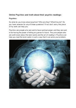 Online Psychics and truth about their psychic readings:
Psychics:
So what do you know about psychics? Who are they? What they do? Do
you have answers for any of these questions? If not don’t worry this piece
of my work can help you.
Psychics are people who are said to have spiritual power and they are said
to be having the power of telling any person’s future. They are people who
are well known about the tarot cards and the art of reading it. Psychics can
help you read the tarot cards in such a way that it can solve your problem.
 