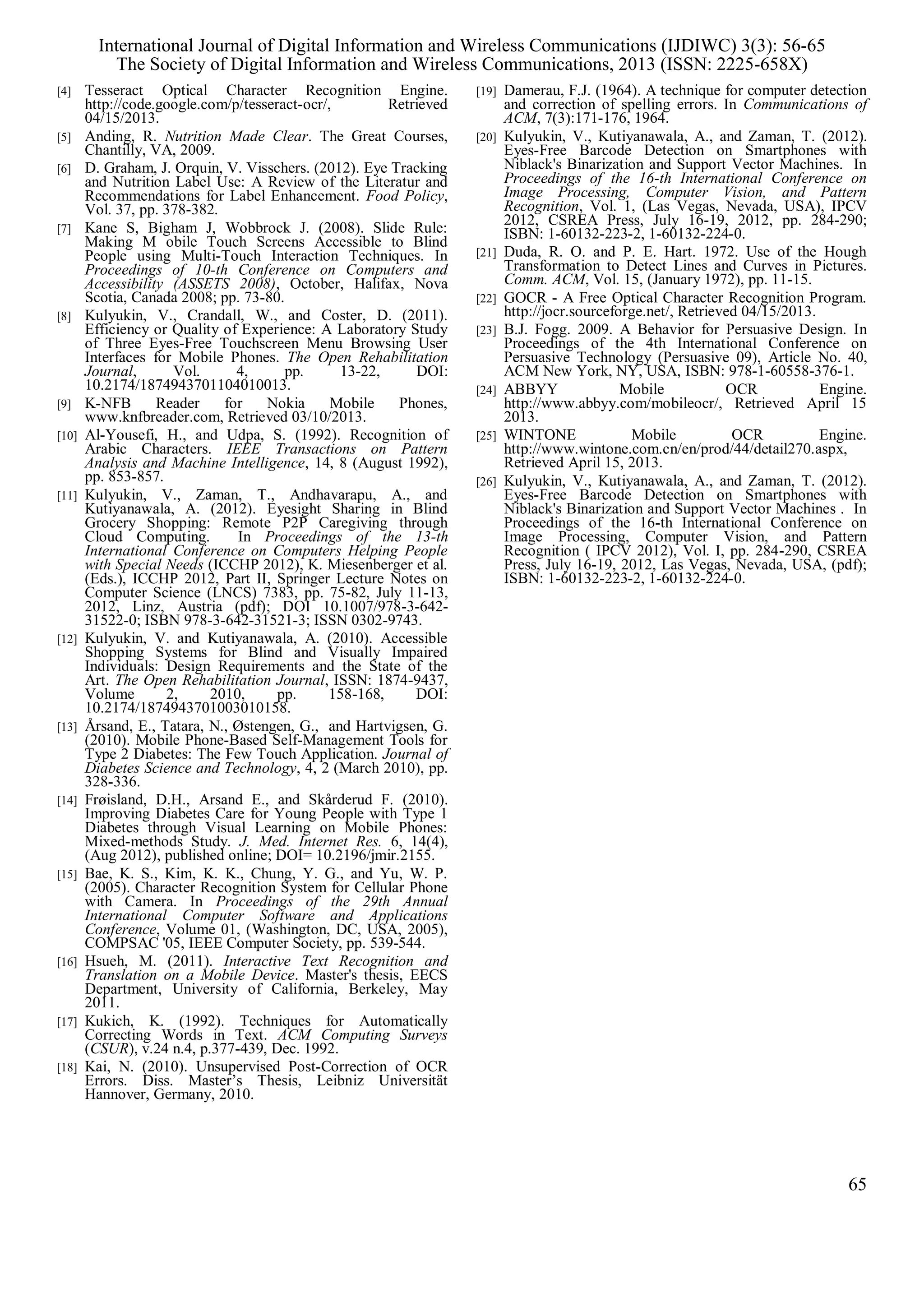 [4] Tesseract Optical Character Recognition Engine.
http://code.google.com/p/tesseract-ocr/, Retrieved
04/15/2013.
[5] Anding, R. Nutrition Made Clear. The Great Courses,
Chantilly, VA, 2009.
[6] D. Graham, J. Orquin, V. Visschers. (2012). Eye Tracking
and Nutrition Label Use: A Review of the Literatur and
Recommendations for Label Enhancement. Food Policy,
Vol. 37, pp. 378-382.
[7] Kane S, Bigham J, Wobbrock J. (2008). Slide Rule:
Making M obile Touch Screens Accessible to Blind
People using Multi-Touch Interaction Techniques. In
Proceedings of 10-th Conference on Computers and
Accessibility (ASSETS 2008), October, Halifax, Nova
Scotia, Canada 2008; pp. 73-80.
[8] Kulyukin, V., Crandall, W., and Coster, D. (2011).
Efficiency or Quality of Experience: A Laboratory Study
of Three Eyes-Free Touchscreen Menu Browsing User
Interfaces for Mobile Phones. The Open Rehabilitation
Journal, Vol. 4, pp. 13-22, DOI:
10.2174/1874943701104010013.
[9] K-NFB Reader for Nokia Mobile Phones,
www.knfbreader.com, Retrieved 03/10/2013.
[10] Al-Yousefi, H., and Udpa, S. (1992). Recognition of
Arabic Characters. IEEE Transactions on Pattern
Analysis and Machine Intelligence, 14, 8 (August 1992),
pp. 853-857.
[11] Kulyukin, V., Zaman, T., Andhavarapu, A., and
Kutiyanawala, A. (2012). Eyesight Sharing in Blind
Grocery Shopping: Remote P2P Caregiving through
Cloud Computing. In Proceedings of the 13-th
International Conference on Computers Helping People
with Special Needs (ICCHP 2012), K. Miesenberger et al.
(Eds.), ICCHP 2012, Part II, Springer Lecture Notes on
Computer Science (LNCS) 7383, pp. 75-82, July 11-13,
2012, Linz, Austria (pdf); DOI 10.1007/978-3-642-
31522-0; ISBN 978-3-642-31521-3; ISSN 0302-9743.
[12] Kulyukin, V. and Kutiyanawala, A. (2010). Accessible
Shopping Systems for Blind and Visually Impaired
Individuals: Design Requirements and the State of the
Art. The Open Rehabilitation Journal, ISSN: 1874-9437,
Volume 2, 2010, pp. 158-168, DOI:
10.2174/1874943701003010158.
[13] Årsand, E., Tatara, N., Østengen, G., and Hartvigsen, G.
(2010). Mobile Phone-Based Self-Management Tools for
Type 2 Diabetes: The Few Touch Application. Journal of
Diabetes Science and Technology, 4, 2 (March 2010), pp.
328-336.
[14] Frøisland, D.H., Arsand E., and Skårderud F. (2010).
Improving Diabetes Care for Young People with Type 1
Diabetes through Visual Learning on Mobile Phones:
Mixed-methods Study. J. Med. Internet Res. 6, 14(4),
(Aug 2012), published online; DOI= 10.2196/jmir.2155.
[15] Bae, K. S., Kim, K. K., Chung, Y. G., and Yu, W. P.
(2005). Character Recognition System for Cellular Phone
with Camera. In Proceedings of the 29th Annual
International Computer Software and Applications
Conference, Volume 01, (Washington, DC, USA, 2005),
COMPSAC '05, IEEE Computer Society, pp. 539-544.
[16] Hsueh, M. (2011). Interactive Text Recognition and
Translation on a Mobile Device. Master's thesis, EECS
Department, University of California, Berkeley, May
2011.
[17] Kukich, K. (1992). Techniques for Automatically
Correcting Words in Text. ACM Computing Surveys
(CSUR), v.24 n.4, p.377-439, Dec. 1992.
[18] Kai, N. (2010). Unsupervised Post-Correction of OCR
Errors. Diss. Master’s Thesis, Leibniz Universität
Hannover, Germany, 2010.
[19] Damerau, F.J. (1964). A technique for computer detection
and correction of spelling errors. In Communications of
ACM, 7(3):171-176, 1964.
[20] Kulyukin, V., Kutiyanawala, A., and Zaman, T. (2012).
Eyes-Free Barcode Detection on Smartphones with
Niblack's Binarization and Support Vector Machines. In
Proceedings of the 16-th International Conference on
Image Processing, Computer Vision, and Pattern
Recognition, Vol. 1, (Las Vegas, Nevada, USA), IPCV
2012, CSREA Press, July 16-19, 2012, pp. 284-290;
ISBN: 1-60132-223-2, 1-60132-224-0.
[21] Duda, R. O. and P. E. Hart. 1972. Use of the Hough
Transformation to Detect Lines and Curves in Pictures.
Comm. ACM, Vol. 15, (January 1972), pp. 11-15.
[22] GOCR - A Free Optical Character Recognition Program.
http://jocr.sourceforge.net/, Retrieved 04/15/2013.
[23] B.J. Fogg. 2009. A Behavior for Persuasive Design. In
Proceedings of the 4th International Conference on
Persuasive Technology (Persuasive 09), Article No. 40,
ACM New York, NY, USA, ISBN: 978-1-60558-376-1.
[24] ABBYY Mobile OCR Engine.
http://www.abbyy.com/mobileocr/, Retrieved April 15
2013.
[25] WINTONE Mobile OCR Engine.
http://www.wintone.com.cn/en/prod/44/detail270.aspx,
Retrieved April 15, 2013.
[26] Kulyukin, V., Kutiyanawala, A., and Zaman, T. (2012).
Eyes-Free Barcode Detection on Smartphones with
Niblack's Binarization and Support Vector Machines . In
Proceedings of the 16-th International Conference on
Image Processing, Computer Vision, and Pattern
Recognition ( IPCV 2012), Vol. I, pp. 284-290, CSREA
Press, July 16-19, 2012, Las Vegas, Nevada, USA, (pdf);
ISBN: 1-60132-223-2, 1-60132-224-0.
International Journal of Digital Information and Wireless Communications (IJDIWC) 3(3): 56-65
The Society of Digital Information and Wireless Communications, 2013 (ISSN: 2225-658X)
65
 