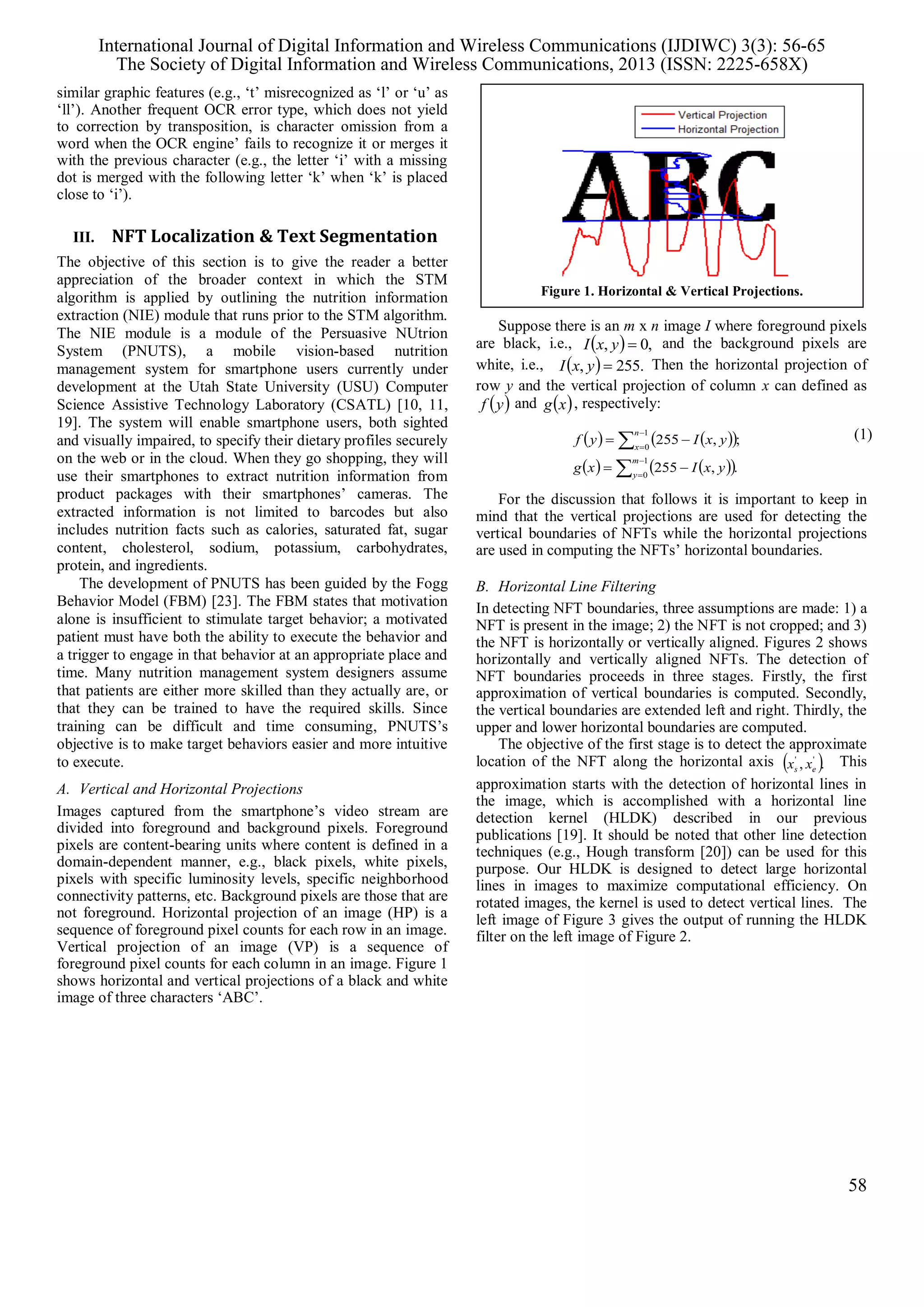 similar graphic features (e.g., ‘t’ misrecognized as ‘l’ or ‘u’ as
‘ll’). Another frequent OCR error type, which does not yield
to correction by transposition, is character omission from a
word when the OCR engine’ fails to recognize it or merges it
with the previous character (e.g., the letter ‘i’ with a missing
dot is merged with the following letter ‘k’ when ‘k’ is placed
close to ‘i’).
III. NFT Localization & Text Segmentation
The objective of this section is to give the reader a better
appreciation of the broader context in which the STM
algorithm is applied by outlining the nutrition information
extraction (NIE) module that runs prior to the STM algorithm.
The NIE module is a module of the Persuasive NUtrion
System (PNUTS), a mobile vision-based nutrition
management system for smartphone users currently under
development at the Utah State University (USU) Computer
Science Assistive Technology Laboratory (CSATL) [10, 11,
19]. The system will enable smartphone users, both sighted
and visually impaired, to specify their dietary profiles securely
on the web or in the cloud. When they go shopping, they will
use their smartphones to extract nutrition information from
product packages with their smartphones’ cameras. The
extracted information is not limited to barcodes but also
includes nutrition facts such as calories, saturated fat, sugar
content, cholesterol, sodium, potassium, carbohydrates,
protein, and ingredients.
The development of PNUTS has been guided by the Fogg
Behavior Model (FBM) [23]. The FBM states that motivation
alone is insufficient to stimulate target behavior; a motivated
patient must have both the ability to execute the behavior and
a trigger to engage in that behavior at an appropriate place and
time. Many nutrition management system designers assume
that patients are either more skilled than they actually are, or
that they can be trained to have the required skills. Since
training can be difficult and time consuming, PNUTS’s
objective is to make target behaviors easier and more intuitive
to execute.
A. Vertical and Horizontal Projections
Images captured from the smartphone’s video stream are
divided into foreground and background pixels. Foreground
pixels are content-bearing units where content is defined in a
domain-dependent manner, e.g., black pixels, white pixels,
pixels with specific luminosity levels, specific neighborhood
connectivity patterns, etc. Background pixels are those that are
not foreground. Horizontal projection of an image (HP) is a
sequence of foreground pixel counts for each row in an image.
Vertical projection of an image (VP) is a sequence of
foreground pixel counts for each column in an image. Figure 1
shows horizontal and vertical projections of a black and white
image of three characters ‘ABC’.
Suppose there is an m x n image I where foreground pixels
are black, i.e.,   ,0, yxI and the background pixels are
white, i.e.,   .255, yxI Then the horizontal projection of
row y and the vertical projection of column x can defined as
 yf and  xg , respectively:
    
    







1
0
1
0
.,255
;,255
m
y
n
x
yxIxg
yxIyf (1)
For the discussion that follows it is important to keep in
mind that the vertical projections are used for detecting the
vertical boundaries of NFTs while the horizontal projections
are used in computing the NFTs’ horizontal boundaries.
B. Horizontal Line Filtering
In detecting NFT boundaries, three assumptions are made: 1) a
NFT is present in the image; 2) the NFT is not cropped; and 3)
the NFT is horizontally or vertically aligned. Figures 2 shows
horizontally and vertically aligned NFTs. The detection of
NFT boundaries proceeds in three stages. Firstly, the first
approximation of vertical boundaries is computed. Secondly,
the vertical boundaries are extended left and right. Thirdly, the
upper and lower horizontal boundaries are computed.
The objective of the first stage is to detect the approximate
location of the NFT along the horizontal axis  ., ''
es xx This
approximation starts with the detection of horizontal lines in
the image, which is accomplished with a horizontal line
detection kernel (HLDK) described in our previous
publications [19]. It should be noted that other line detection
techniques (e.g., Hough transform [20]) can be used for this
purpose. Our HLDK is designed to detect large horizontal
lines in images to maximize computational efficiency. On
rotated images, the kernel is used to detect vertical lines. The
left image of Figure 3 gives the output of running the HLDK
filter on the left image of Figure 2.
Figure 1. Horizontal & Vertical Projections.
International Journal of Digital Information and Wireless Communications (IJDIWC) 3(3): 56-65
The Society of Digital Information and Wireless Communications, 2013 (ISSN: 2225-658X)
58
 
