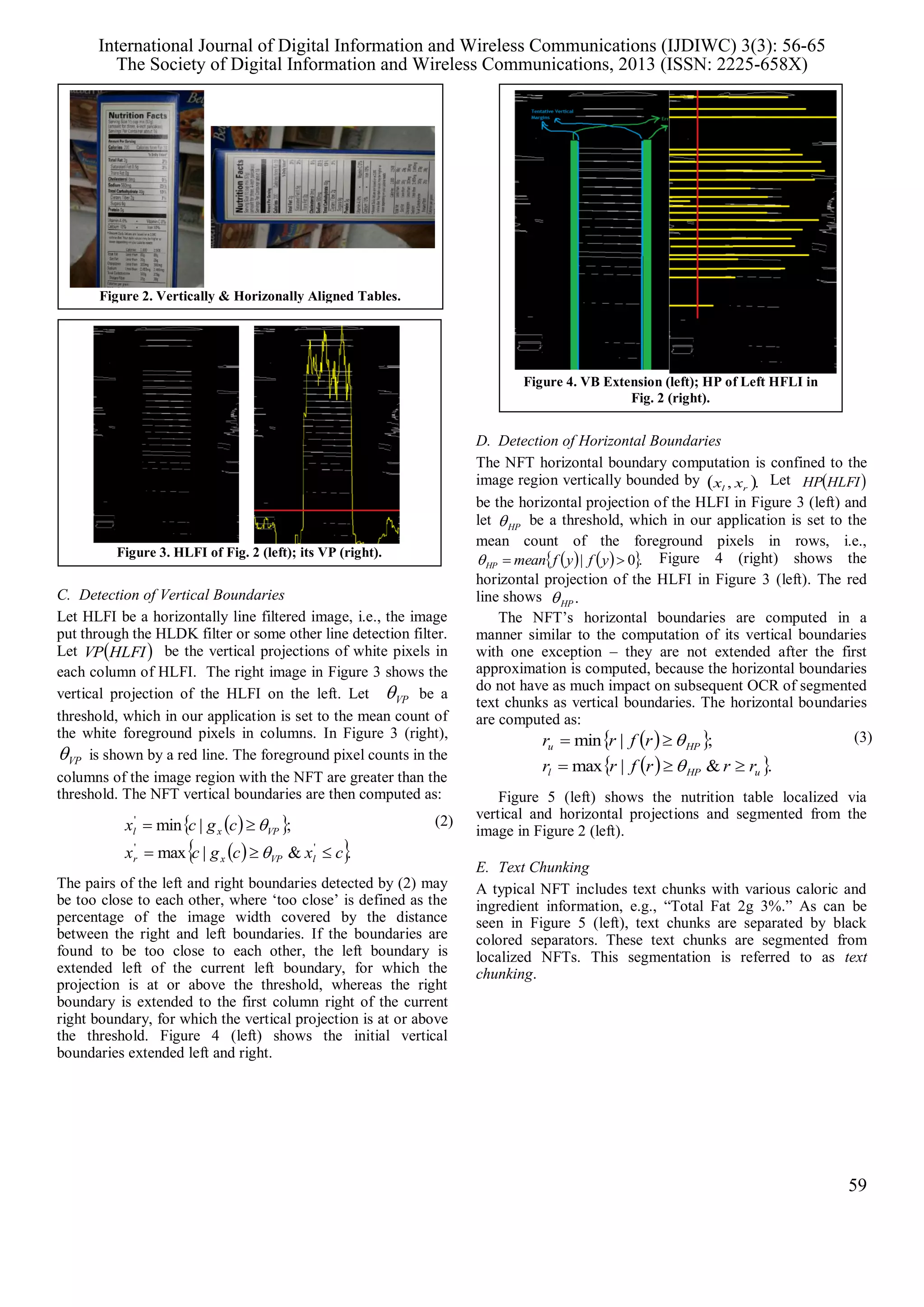 C. Detection of Vertical Boundaries
Let HLFI be a horizontally line filtered image, i.e., the image
put through the HLDK filter or some other line detection filter.
Let  HLFIVP be the vertical projections of white pixels in
each column of HLFI. The right image in Figure 3 shows the
vertical projection of the HLFI on the left. Let VP be a
threshold, which in our application is set to the mean count of
the white foreground pixels in columns. In Figure 3 (right),
VP is shown by a red line. The foreground pixel counts in the
columns of the image region with the NFT are greater than the
threshold. The NFT vertical boundaries are then computed as:
  
  .&|max
;|min
''
'
cxcgcx
cgcx
lVPxr
VPxl



 (2)
The pairs of the left and right boundaries detected by (2) may
be too close to each other, where ‘too close’ is defined as the
percentage of the image width covered by the distance
between the right and left boundaries. If the boundaries are
found to be too close to each other, the left boundary is
extended left of the current left boundary, for which the
projection is at or above the threshold, whereas the right
boundary is extended to the first column right of the current
right boundary, for which the vertical projection is at or above
the threshold. Figure 4 (left) shows the initial vertical
boundaries extended left and right.
D. Detection of Horizontal Boundaries
The NFT horizontal boundary computation is confined to the
image region vertically bounded by  ., rl xx Let  HLFIHP
be the horizontal projection of the HLFI in Figure 3 (left) and
let HP be a threshold, which in our application is set to the
mean count of the foreground pixels in rows, i.e.,
    .0|  yfyfmeanHP Figure 4 (right) shows the
horizontal projection of the HLFI in Figure 3 (left). The red
line shows .HP
The NFT’s horizontal boundaries are computed in a
manner similar to the computation of its vertical boundaries
with one exception – they are not extended after the first
approximation is computed, because the horizontal boundaries
do not have as much impact on subsequent OCR of segmented
text chunks as vertical boundaries. The horizontal boundaries
are computed as:
  
  .&|max
;|min
uHPl
HPu
rrrfrr
rfrr



 (3)
Figure 5 (left) shows the nutrition table localized via
vertical and horizontal projections and segmented from the
image in Figure 2 (left).
E. Text Chunking
A typical NFT includes text chunks with various caloric and
ingredient information, e.g., “Total Fat 2g 3%.” As can be
seen in Figure 5 (left), text chunks are separated by black
colored separators. These text chunks are segmented from
localized NFTs. This segmentation is referred to as text
chunking.
Figure 2. Vertically & Horizonally Aligned Tables.
Figure 4. VB Extension (left); HP of Left HFLI in
Fig. 2 (right).
Figure 3. HLFI of Fig. 2 (left); its VP (right).
International Journal of Digital Information and Wireless Communications (IJDIWC) 3(3): 56-65
The Society of Digital Information and Wireless Communications, 2013 (ISSN: 2225-658X)
59
 