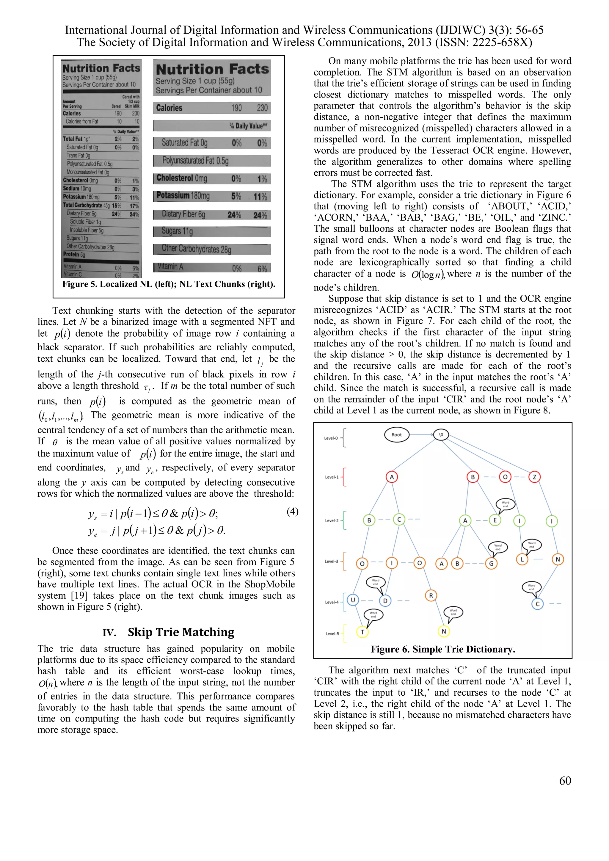 Text chunking starts with the detection of the separator
lines. Let N be a binarized image with a segmented NFT and
let  ip denote the probability of image row i containing a
black separator. If such probabilities are reliably computed,
text chunks can be localized. Toward that end, let jl be the
length of the j-th consecutive run of black pixels in row i
above a length threshold l . If m be the total number of such
runs, then  ip is computed as the geometric mean of
 .,...,, 10 mlll The geometric mean is more indicative of the
central tendency of a set of numbers than the arithmetic mean.
If  is the mean value of all positive values normalized by
the maximum value of  ip for the entire image, the start and
end coordinates, sy and ey , respectively, of every separator
along the y axis can be computed by detecting consecutive
rows for which the normalized values are above the threshold:
   
    .&1|
;&1|




jpjpjy
ipipiy
e
s
(4)
Once these coordinates are identified, the text chunks can
be segmented from the image. As can be seen from Figure 5
(right), some text chunks contain single text lines while others
have multiple text lines. The actual OCR in the ShopMobile
system [19] takes place on the text chunk images such as
shown in Figure 5 (right).
IV. Skip Trie Matching
The trie data structure has gained popularity on mobile
platforms due to its space efficiency compared to the standard
hash table and its efficient worst-case lookup times,
 ,nO where n is the length of the input string, not the number
of entries in the data structure. This performance compares
favorably to the hash table that spends the same amount of
time on computing the hash code but requires significantly
more storage space.
On many mobile platforms the trie has been used for word
completion. The STM algorithm is based on an observation
that the trie’s efficient storage of strings can be used in finding
closest dictionary matches to misspelled words. The only
parameter that controls the algorithm’s behavior is the skip
distance, a non-negative integer that defines the maximum
number of misrecognized (misspelled) characters allowed in a
misspelled word. In the current implementation, misspelled
words are produced by the Tesseract OCR engine. However,
the algorithm generalizes to other domains where spelling
errors must be corrected fast.
The STM algorithm uses the trie to represent the target
dictionary. For example, consider a trie dictionary in Figure 6
that (moving left to right) consists of ‘ABOUT,’ ‘ACID,’
‘ACORN,’ ‘BAA,’ ‘BAB,’ ‘BAG,’ ‘BE,’ ‘OIL,’ and ‘ZINC.’
The small balloons at character nodes are Boolean flags that
signal word ends. When a node’s word end flag is true, the
path from the root to the node is a word. The children of each
node are lexicographically sorted so that finding a child
character of a node is  ,lognO where n is the number of the
node’s children.
Suppose that skip distance is set to 1 and the OCR engine
misrecognizes ‘ACID’ as ‘ACIR.’ The STM starts at the root
node, as shown in Figure 7. For each child of the root, the
algorithm checks if the first character of the input string
matches any of the root’s children. If no match is found and
the skip distance > 0, the skip distance is decremented by 1
and the recursive calls are made for each of the root’s
children. In this case, ‘A’ in the input matches the root’s ‘A’
child. Since the match is successful, a recursive call is made
on the remainder of the input ‘CIR’ and the root node’s ‘A’
child at Level 1 as the current node, as shown in Figure 8.
The algorithm next matches ‘C’ of the truncated input
‘CIR’ with the right child of the current node ‘A’ at Level 1,
truncates the input to ‘IR,’ and recurses to the node ‘C’ at
Level 2, i.e., the right child of the node ‘A’ at Level 1. The
skip distance is still 1, because no mismatched characters have
been skipped so far.
Figure 5. Localized NL (left); NL Text Chunks (right).
Figure 6. Simple Trie Dictionary.
International Journal of Digital Information and Wireless Communications (IJDIWC) 3(3): 56-65
The Society of Digital Information and Wireless Communications, 2013 (ISSN: 2225-658X)
60
 