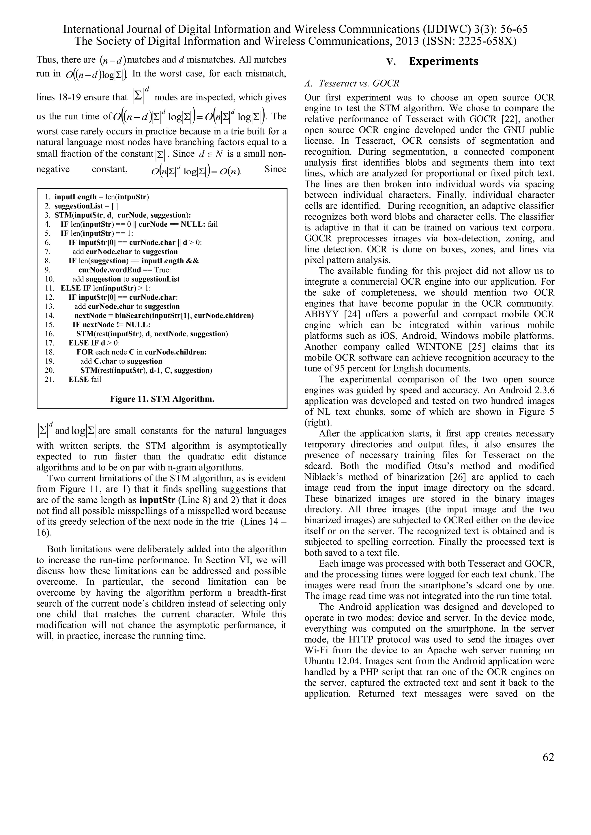 1. inputLength = len(intpuStr)
2. suggestionList = [ ]
3. STM(inputStr, d, curNode, suggestion):
4. IF len(inputStr) == 0 || curNode == NULL: fail
5. IF len(inputStr) == 1:
6. IF inputStr[0] == curNode.char || d > 0:
7. add curNode.char to suggestion
8. IF len(suggestion) == inputLength &&
9. curNode.wordEnd == True:
10. add suggestion to suggestionList
11. ELSE IF len(inputStr) > 1:
12. IF inputStr[0] == curNode.char:
13. add curNode.char to suggestion
14. nextNode = binSearch(inputStr[1], curNode.chidren)
15. IF nextNode != NULL:
16. STM(rest(inputStr), d, nextNode, suggestion)
17. ELSE IF d > 0:
18. FOR each node C in curNode.children:
19. add C.char to suggestion
20. STM(rest(inputStr), d-1, C, suggestion)
21. ELSE fail
Figure 11. STM Algorithm.
Thus, there are  dn  matches and d mismatches. All matches
run in   .log  dnO In the worst case, for each mismatch,
lines 18-19 ensure that
d
 nodes are inspected, which gives
us the run time of      loglog
dd
nOdnO . The
worst case rarely occurs in practice because in a trie built for a
natural language most nodes have branching factors equal to a
small fraction of the constant  . Since Nd  is a small non-
negative constant,    .log nOnO
d
 Since
d
 and log are small constants for the natural languages
with written scripts, the STM algorithm is asymptotically
expected to run faster than the quadratic edit distance
algorithms and to be on par with n-gram algorithms.
Two current limitations of the STM algorithm, as is evident
from Figure 11, are 1) that it finds spelling suggestions that
are of the same length as inputStr (Line 8) and 2) that it does
not find all possible misspellings of a misspelled word because
of its greedy selection of the next node in the trie (Lines 14 –
16).
Both limitations were deliberately added into the algorithm
to increase the run-time performance. In Section VI, we will
discuss how these limitations can be addressed and possible
overcome. In particular, the second limitation can be
overcome by having the algorithm perform a breadth-first
search of the current node’s children instead of selecting only
one child that matches the current character. While this
modification will not chance the asymptotic performance, it
will, in practice, increase the running time.
V. Experiments
A. Tesseract vs. GOCR
Our first experiment was to choose an open source OCR
engine to test the STM algorithm. We chose to compare the
relative performance of Tesseract with GOCR [22], another
open source OCR engine developed under the GNU public
license. In Tesseract, OCR consists of segmentation and
recognition. During segmentation, a connected component
analysis first identifies blobs and segments them into text
lines, which are analyzed for proportional or fixed pitch text.
The lines are then broken into individual words via spacing
between individual characters. Finally, individual character
cells are identified. During recognition, an adaptive classifier
recognizes both word blobs and character cells. The classifier
is adaptive in that it can be trained on various text corpora.
GOCR preprocesses images via box-detection, zoning, and
line detection. OCR is done on boxes, zones, and lines via
pixel pattern analysis.
The available funding for this project did not allow us to
integrate a commercial OCR engine into our application. For
the sake of completeness, we should mention two OCR
engines that have become popular in the OCR community.
ABBYY [24] offers a powerful and compact mobile OCR
engine which can be integrated within various mobile
platforms such as iOS, Android, Windows mobile platforms.
Another company called WINTONE [25] claims that its
mobile OCR software can achieve recognition accuracy to the
tune of 95 percent for English documents.
The experimental comparison of the two open source
engines was guided by speed and accuracy. An Android 2.3.6
application was developed and tested on two hundred images
of NL text chunks, some of which are shown in Figure 5
(right).
After the application starts, it first app creates necessary
temporary directories and output files, it also ensures the
presence of necessary training files for Tesseract on the
sdcard. Both the modified Otsu’s method and modified
Niblack’s method of binarization [26] are applied to each
image read from the input image directory on the sdcard.
These binarized images are stored in the binary images
directory. All three images (the input image and the two
binarized images) are subjected to OCRed either on the device
itself or on the server. The recognized text is obtained and is
subjected to spelling correction. Finally the processed text is
both saved to a text file.
Each image was processed with both Tesseract and GOCR,
and the processing times were logged for each text chunk. The
images were read from the smartphone’s sdcard one by one.
The image read time was not integrated into the run time total.
The Android application was designed and developed to
operate in two modes: device and server. In the device mode,
everything was computed on the smartphone. In the server
mode, the HTTP protocol was used to send the images over
Wi-Fi from the device to an Apache web server running on
Ubuntu 12.04. Images sent from the Android application were
handled by a PHP script that ran one of the OCR engines on
the server, captured the extracted text and sent it back to the
application. Returned text messages were saved on the
International Journal of Digital Information and Wireless Communications (IJDIWC) 3(3): 56-65
The Society of Digital Information and Wireless Communications, 2013 (ISSN: 2225-658X)
62
 