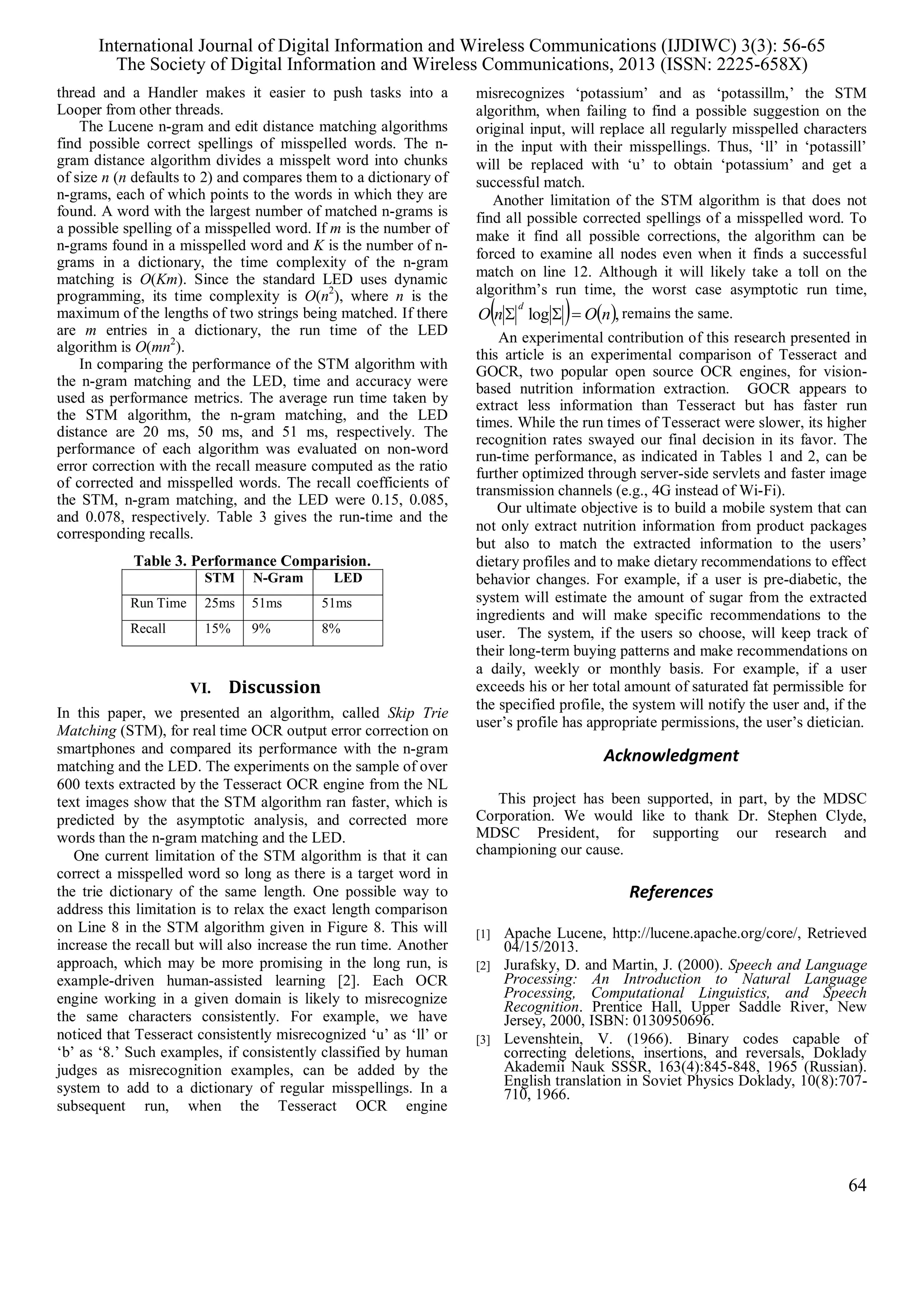 thread and a Handler makes it easier to push tasks into a
Looper from other threads.
The Lucene n-gram and edit distance matching algorithms
find possible correct spellings of misspelled words. The n-
gram distance algorithm divides a misspelt word into chunks
of size n (n defaults to 2) and compares them to a dictionary of
n-grams, each of which points to the words in which they are
found. A word with the largest number of matched n-grams is
a possible spelling of a misspelled word. If m is the number of
n-grams found in a misspelled word and K is the number of n-
grams in a dictionary, the time complexity of the n-gram
matching is O(Km). Since the standard LED uses dynamic
programming, its time complexity is O(n2
), where n is the
maximum of the lengths of two strings being matched. If there
are m entries in a dictionary, the run time of the LED
algorithm is O(mn2
).
In comparing the performance of the STM algorithm with
the n-gram matching and the LED, time and accuracy were
used as performance metrics. The average run time taken by
the STM algorithm, the n-gram matching, and the LED
distance are 20 ms, 50 ms, and 51 ms, respectively. The
performance of each algorithm was evaluated on non-word
error correction with the recall measure computed as the ratio
of corrected and misspelled words. The recall coefficients of
the STM, n-gram matching, and the LED were 0.15, 0.085,
and 0.078, respectively. Table 3 gives the run-time and the
corresponding recalls.
Table 3. Performance Comparision.
STM N-Gram LED
Run Time 25ms 51ms 51ms
Recall 15% 9% 8%
VI. Discussion
In this paper, we presented an algorithm, called Skip Trie
Matching (STM), for real time OCR output error correction on
smartphones and compared its performance with the n-gram
matching and the LED. The experiments on the sample of over
600 texts extracted by the Tesseract OCR engine from the NL
text images show that the STM algorithm ran faster, which is
predicted by the asymptotic analysis, and corrected more
words than the n-gram matching and the LED.
One current limitation of the STM algorithm is that it can
correct a misspelled word so long as there is a target word in
the trie dictionary of the same length. One possible way to
address this limitation is to relax the exact length comparison
on Line 8 in the STM algorithm given in Figure 8. This will
increase the recall but will also increase the run time. Another
approach, which may be more promising in the long run, is
example-driven human-assisted learning [2]. Each OCR
engine working in a given domain is likely to misrecognize
the same characters consistently. For example, we have
noticed that Tesseract consistently misrecognized ‘u’ as ‘ll’ or
‘b’ as ‘8.’ Such examples, if consistently classified by human
judges as misrecognition examples, can be added by the
system to add to a dictionary of regular misspellings. In a
subsequent run, when the Tesseract OCR engine
misrecognizes ‘potassium’ and as ‘potassillm,’ the STM
algorithm, when failing to find a possible suggestion on the
original input, will replace all regularly misspelled characters
in the input with their misspellings. Thus, ‘ll’ in ‘potassill’
will be replaced with ‘u’ to obtain ‘potassium’ and get a
successful match.
Another limitation of the STM algorithm is that does not
find all possible corrected spellings of a misspelled word. To
make it find all possible corrections, the algorithm can be
forced to examine all nodes even when it finds a successful
match on line 12. Although it will likely take a toll on the
algorithm’s run time, the worst case asymptotic run time,
   ,log nOnO
d
 remains the same.
An experimental contribution of this research presented in
this article is an experimental comparison of Tesseract and
GOCR, two popular open source OCR engines, for vision-
based nutrition information extraction. GOCR appears to
extract less information than Tesseract but has faster run
times. While the run times of Tesseract were slower, its higher
recognition rates swayed our final decision in its favor. The
run-time performance, as indicated in Tables 1 and 2, can be
further optimized through server-side servlets and faster image
transmission channels (e.g., 4G instead of Wi-Fi).
Our ultimate objective is to build a mobile system that can
not only extract nutrition information from product packages
but also to match the extracted information to the users’
dietary profiles and to make dietary recommendations to effect
behavior changes. For example, if a user is pre-diabetic, the
system will estimate the amount of sugar from the extracted
ingredients and will make specific recommendations to the
user. The system, if the users so choose, will keep track of
their long-term buying patterns and make recommendations on
a daily, weekly or monthly basis. For example, if a user
exceeds his or her total amount of saturated fat permissible for
the specified profile, the system will notify the user and, if the
user’s profile has appropriate permissions, the user’s dietician.
Acknowledgment
This project has been supported, in part, by the MDSC
Corporation. We would like to thank Dr. Stephen Clyde,
MDSC President, for supporting our research and
championing our cause.
References
[1] Apache Lucene, http://lucene.apache.org/core/, Retrieved
04/15/2013.
[2] Jurafsky, D. and Martin, J. (2000). Speech and Language
Processing: An Introduction to Natural Language
Processing, Computational Linguistics, and Speech
Recognition. Prentice Hall, Upper Saddle River, New
Jersey, 2000, ISBN: 0130950696.
[3] Levenshtein, V. (1966). Binary codes capable of
correcting deletions, insertions, and reversals, Doklady
Akademii Nauk SSSR, 163(4):845-848, 1965 (Russian).
English translation in Soviet Physics Doklady, 10(8):707-
710, 1966.
International Journal of Digital Information and Wireless Communications (IJDIWC) 3(3): 56-65
The Society of Digital Information and Wireless Communications, 2013 (ISSN: 2225-658X)
64
 