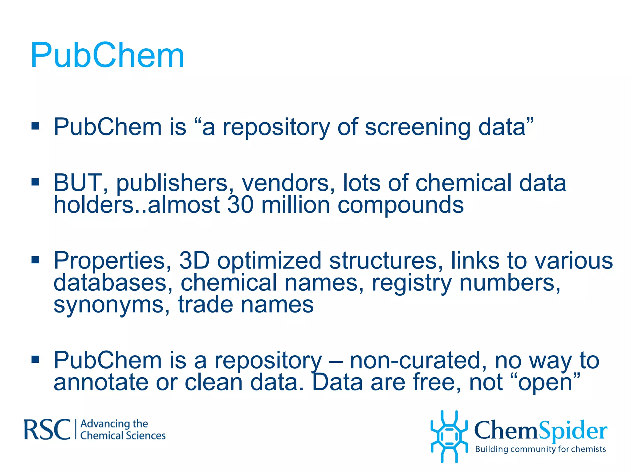 PubChem PubChem is “a repository of screening data” BUT, publishers, vendors, lots of chemical data holders..almost 30 million compounds Properties, 3D optimized structures, links to various databases, chemical names, registry numbers, synonyms, trade names PubChem is a repository – non-curated, no way to annotate or clean data. Data are free, not “open” 