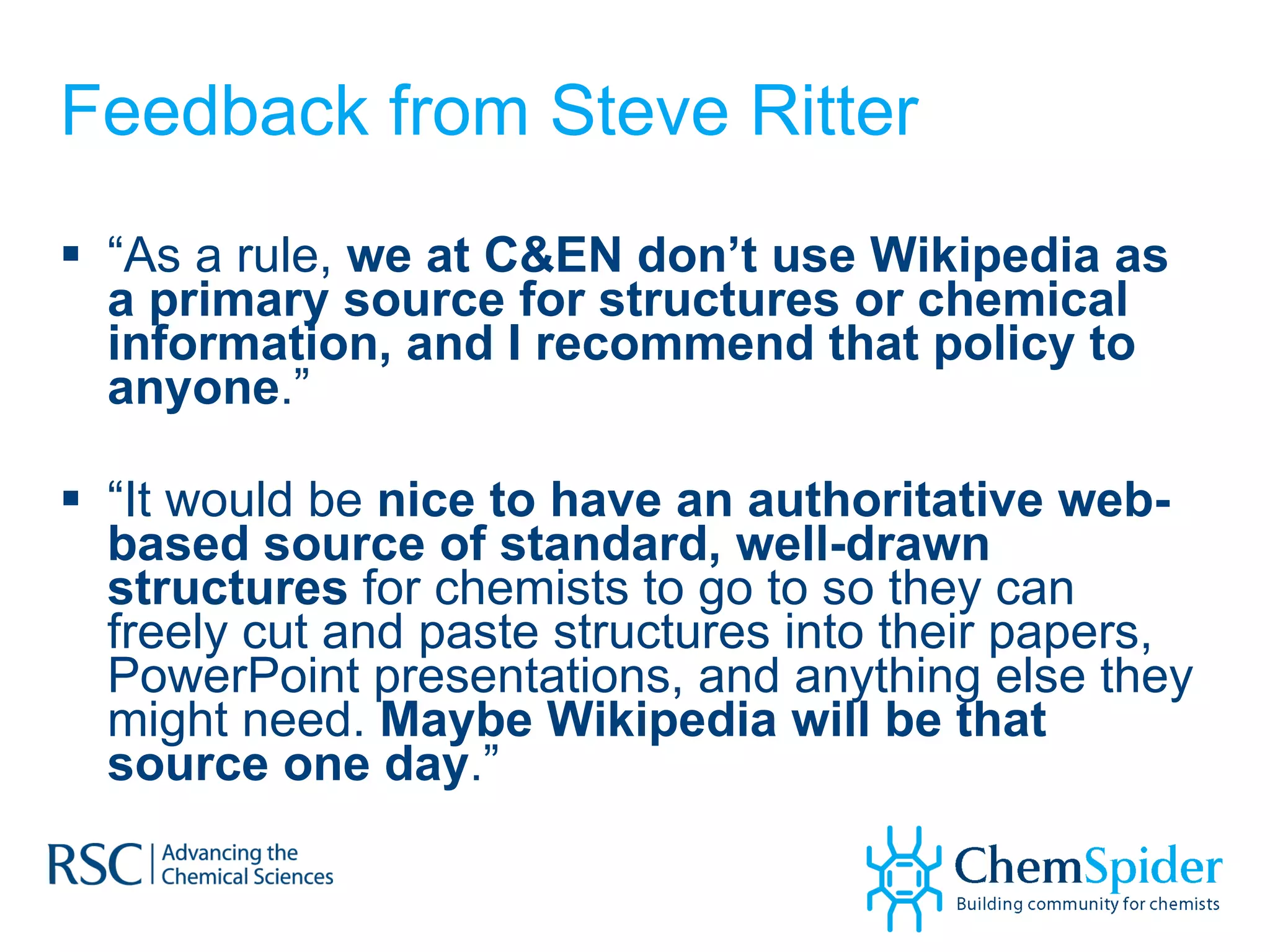 Feedback from Steve Ritter “ As a rule,  we at C&EN don’t use Wikipedia as a primary source for structures or chemical information, and I recommend that policy to anyone .” “ It would be  nice to have an authoritative web-based source of standard, well-drawn structures  for chemists to go to so they can freely cut and paste structures into their papers, PowerPoint presentations, and anything else they might need.  Maybe Wikipedia will be that source one day .” 